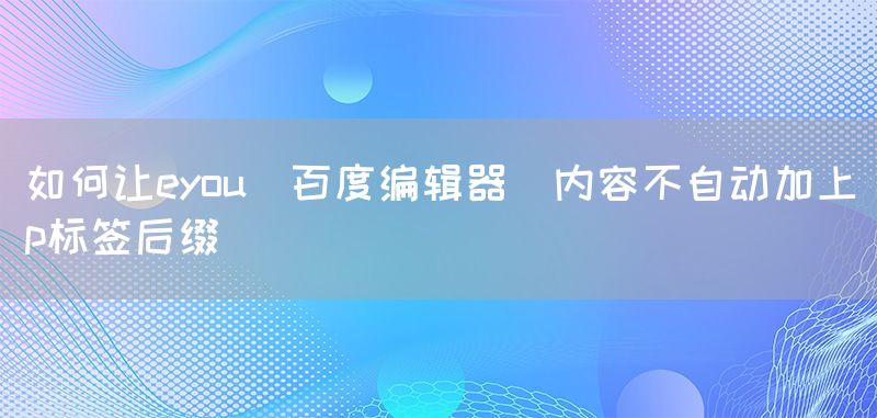 如何让eyou(百度编辑器)内容不自动加上p标签后缀(图1)