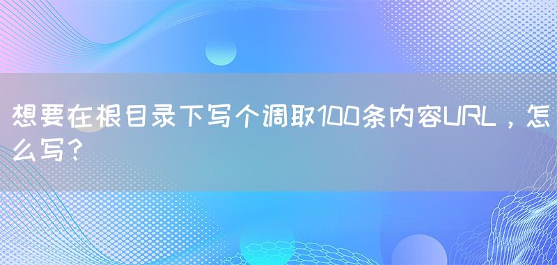 想要在根目录下写个调取100条内容URL，怎么写？(图1)